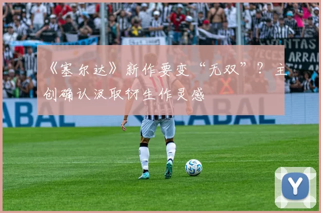 《塞尔达》新作要变“无双”？主创确认汲取衍生作灵感