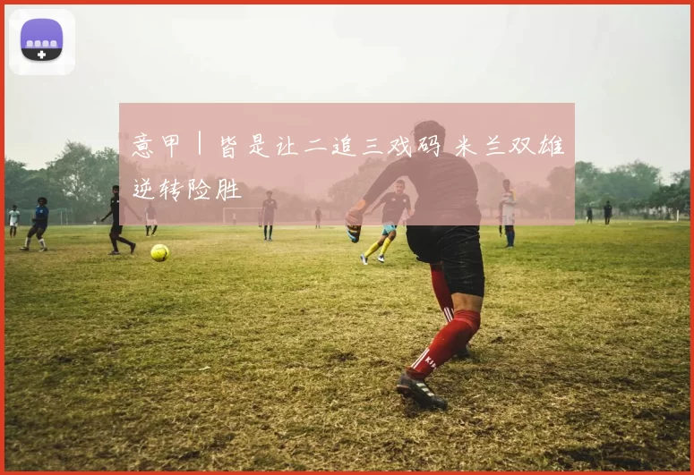 意甲｜皆是让二追三戏码 米兰双雄逆转险胜