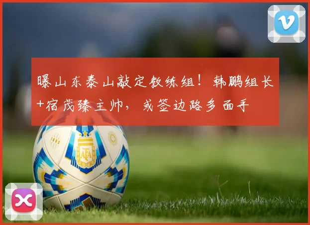 曝山东泰山敲定教练组！韩鹏组长+宿茂臻主帅，或签边路多面手