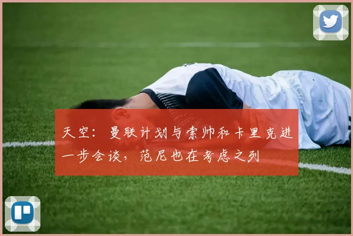 天空：曼联计划与索帅和卡里克进一步会谈，范尼也在考虑之列