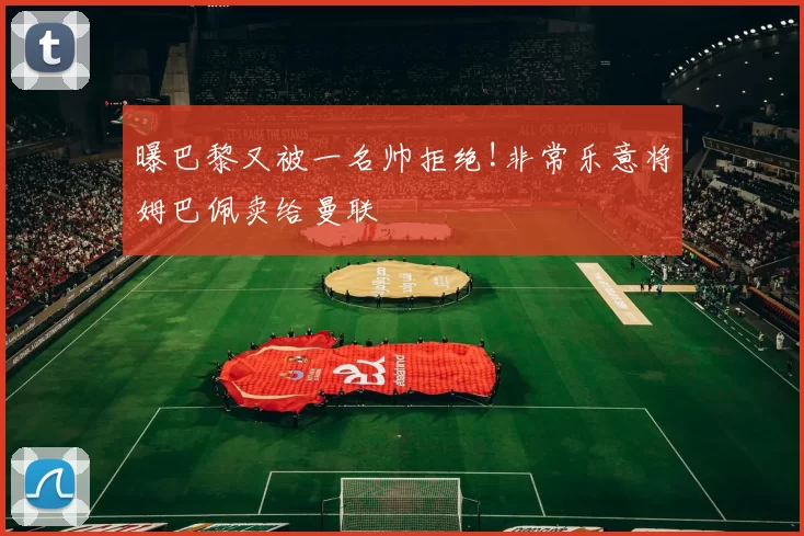 曝巴黎又被一名帅拒绝!非常乐意将姆巴佩卖给曼联