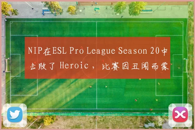 NIP在ESL Pro League Season 20中击败了 Heroic ，比赛因丑闻而蒙上阴影