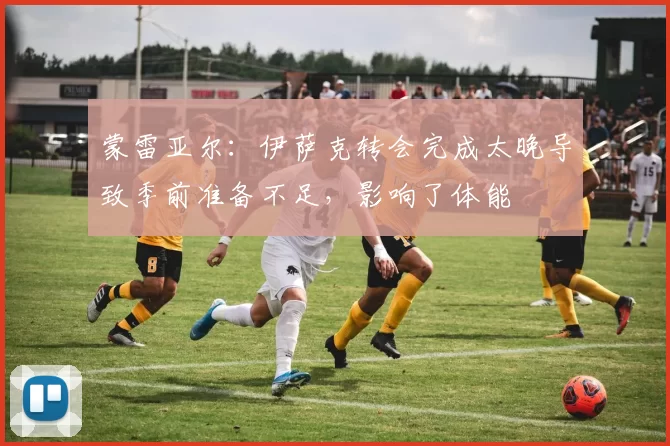 蒙雷亚尔：伊萨克转会完成太晚导致季前准备不足，影响了体能