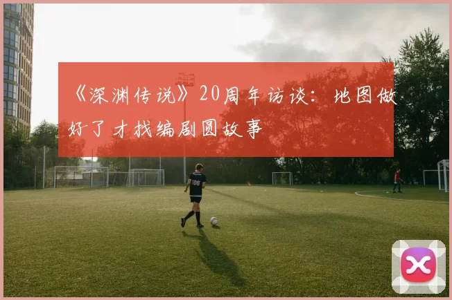 《深渊传说》20周年访谈：地图做好了才找编剧圆故事